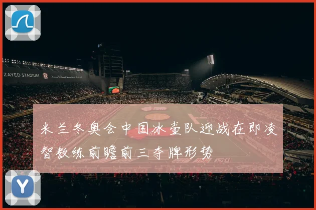 米兰冬奥会中国冰壶队迎战在即凌智教练前瞻前三夺牌形势