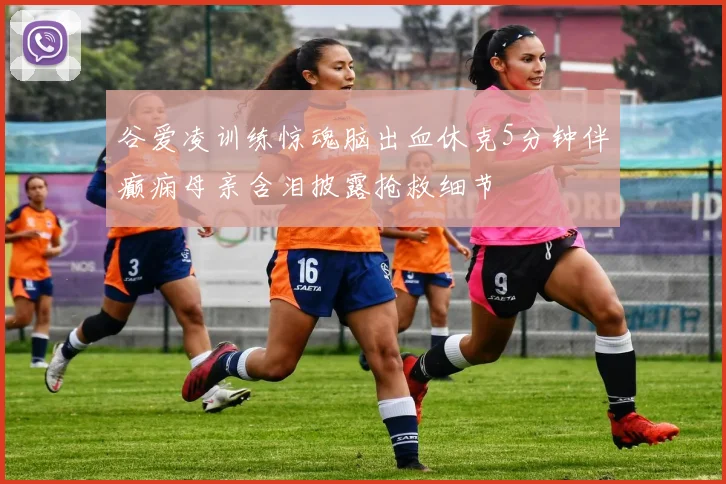 谷爱凌训练惊魂脑出血休克5分钟伴癫痫母亲含泪披露抢救细节