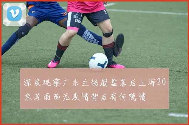 深度观察广东主场崩盘落后上海20朱芳雨面无表情背后有何隐情