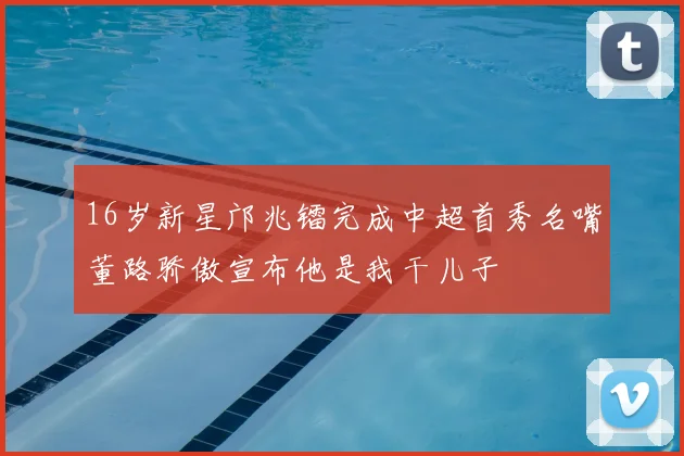 16岁新星邝兆镭完成中超首秀名嘴董路骄傲宣布他是我干儿子