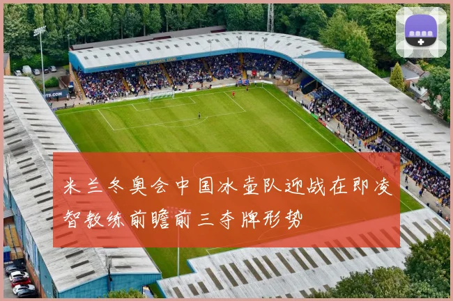 米兰冬奥会中国冰壶队迎战在即凌智教练前瞻前三夺牌形势